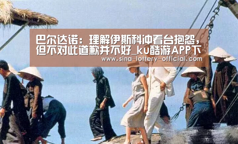 巴尔达诺:理解伊斯科冲看台抱怨,但不对此道歉并不好_ku酷游APP下载(图2) ku酷游官方入口