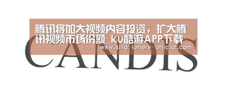 腾讯将加大视频内容投资,扩大腾讯视频市场份额_ku酷游APP下载(图2) ku酷游官网